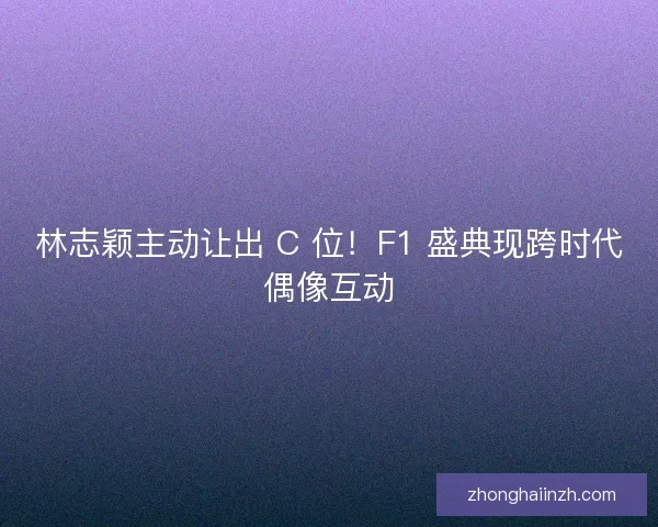 林志颖主动让出 C 位！F1 盛典现跨时代偶像互动