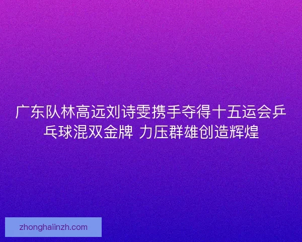 广东队林高远刘诗雯携手夺得十五运会乒乓球混双金牌 力压群雄创造辉煌